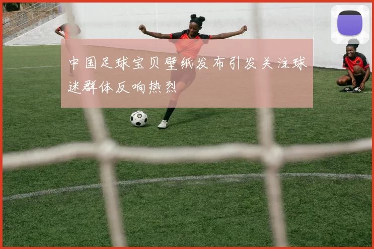 中国足球宝贝壁纸发布引发关注球迷群体反响热烈
