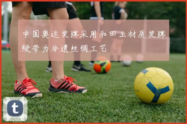 中国奥运奖牌采用和田玉材质奖牌绶带为非遗丝绸工艺