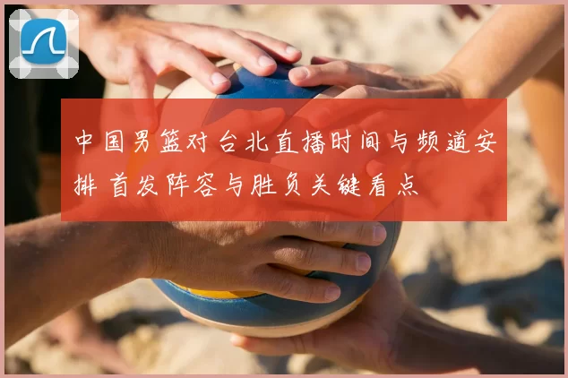 中国男篮对台北直播时间与频道安排 首发阵容与胜负关键看点