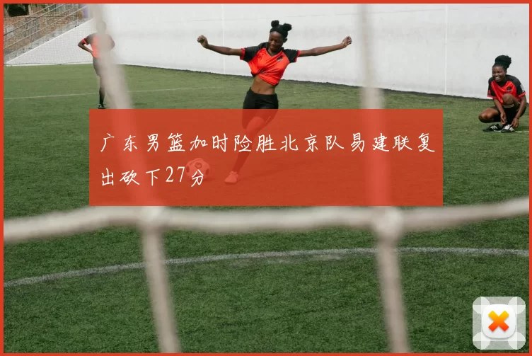 广东男篮加时险胜北京队易建联复出砍下27分