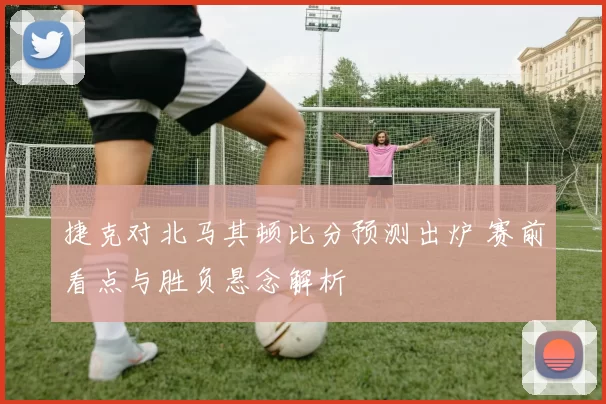 捷克对北马其顿比分预测出炉 赛前看点与胜负悬念解析
