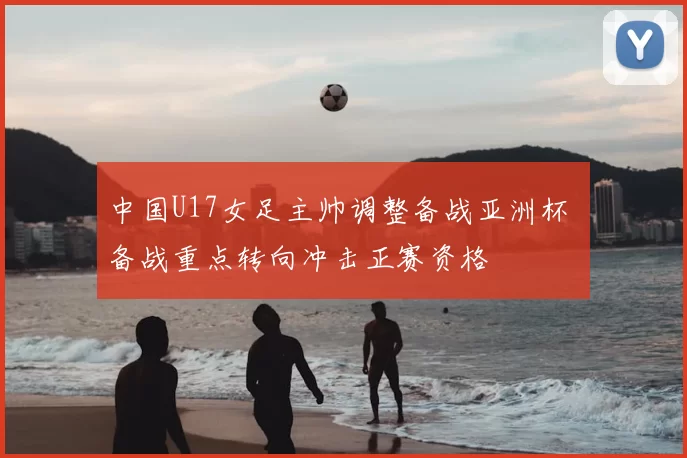 中国U17女足主帅调整备战亚洲杯 备战重点转向冲击正赛资格