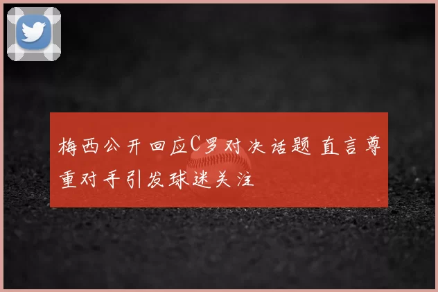 梅西公开回应C罗对决话题 直言尊重对手引发球迷关注