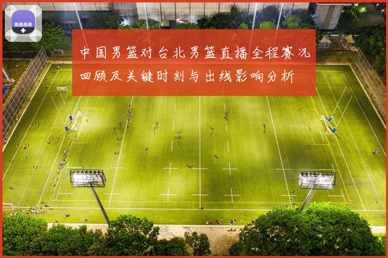中国男篮对台北男篮直播全程赛况回顾及关键时刻与出线影响分析