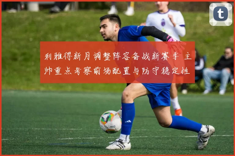 利雅得新月调整阵容备战新赛季 主帅重点考察前场配置与防守稳定性