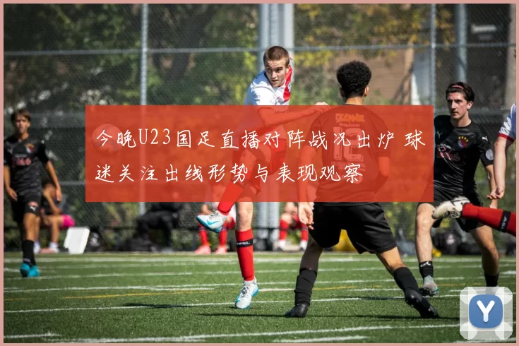 今晚U23国足直播对阵战况出炉 球迷关注出线形势与表现观察