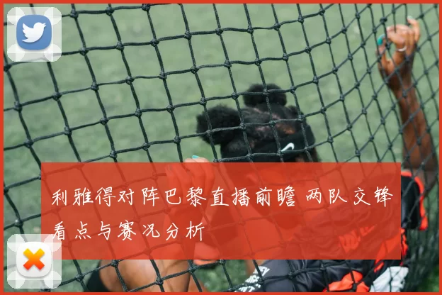利雅得对阵巴黎直播前瞻 两队交锋看点与赛况分析