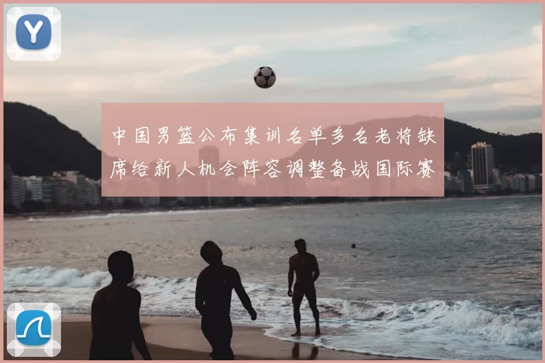 中国男篮公布集训名单多名老将缺席给新人机会阵容调整备战国际赛