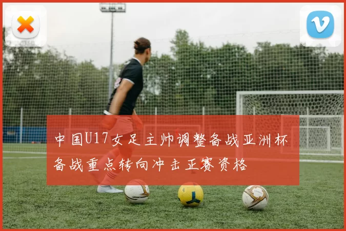中国U17女足主帅调整备战亚洲杯 备战重点转向冲击正赛资格