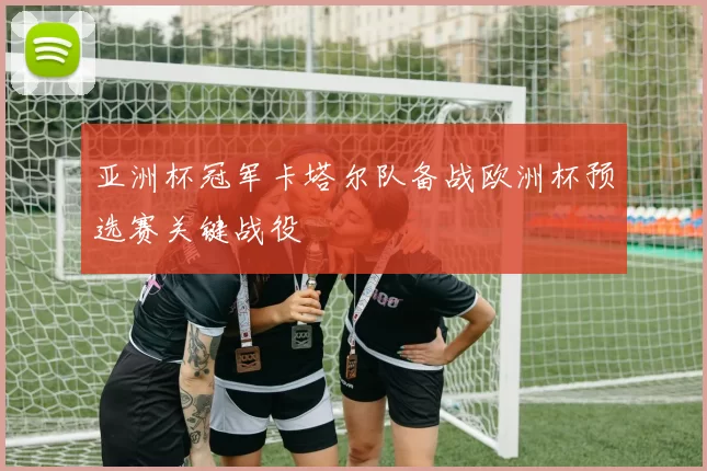 亚洲杯冠军卡塔尔队备战欧洲杯预选赛关键战役