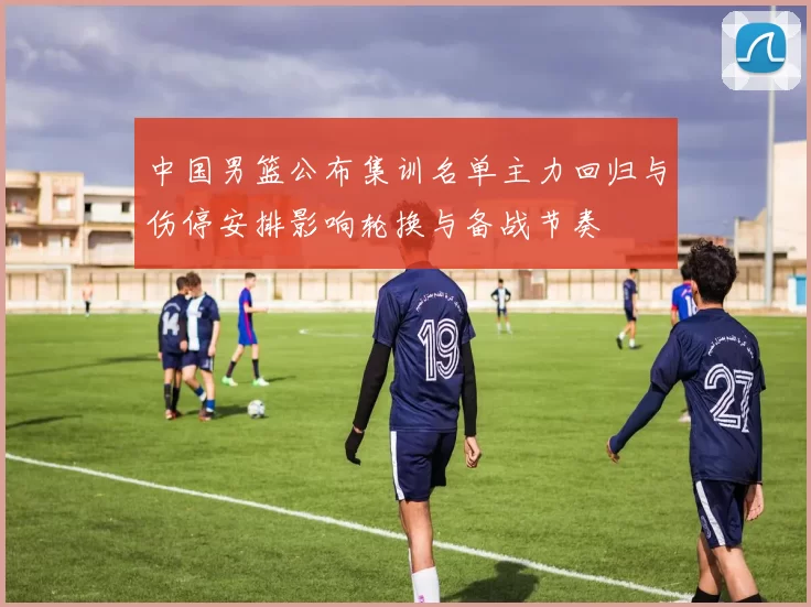 中国男篮公布集训名单主力回归与伤停安排影响轮换与备战节奏