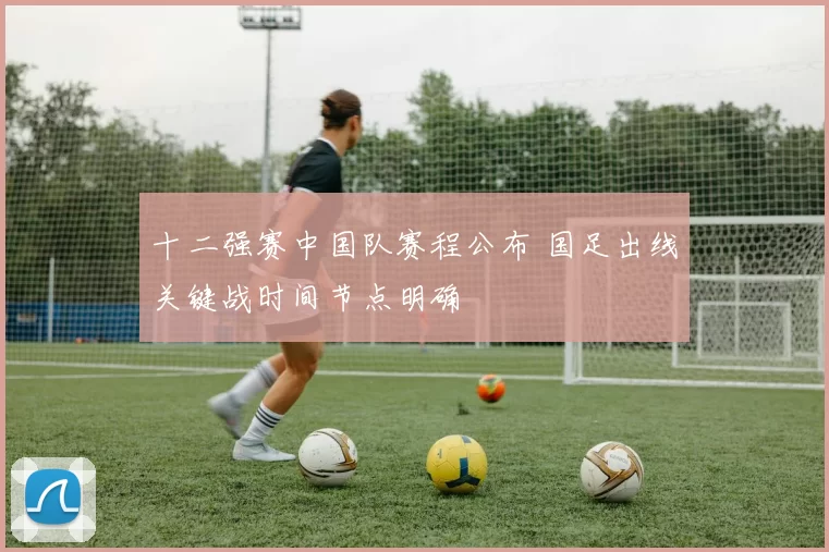 十二强赛中国队赛程公布 国足出线关键战时间节点明确