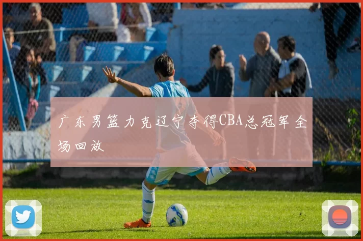广东男篮力克辽宁夺得CBA总冠军全场回放
