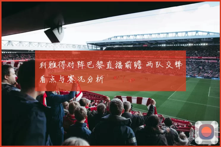 利雅得对阵巴黎直播前瞻 两队交锋看点与赛况分析
