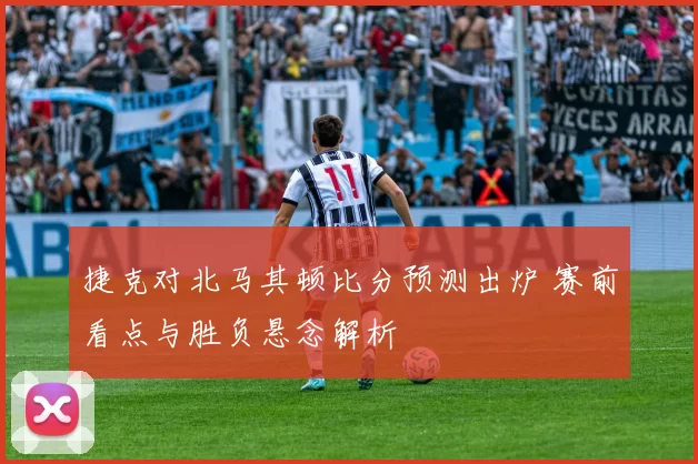 捷克对北马其顿比分预测出炉 赛前看点与胜负悬念解析