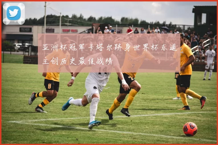 亚洲杯冠军卡塔尔跻身世界杯东道主创历史最佳战绩