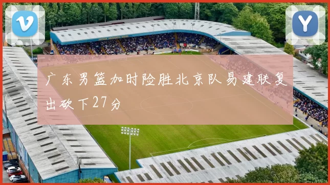 广东男篮加时险胜北京队易建联复出砍下27分