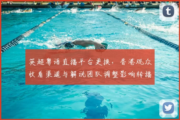 英超粤语直播平台更换，香港观众收看渠道与解说团队调整影响转播安排