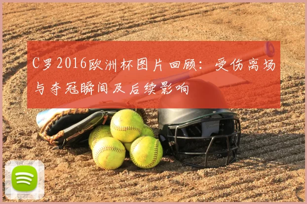 C罗2016欧洲杯图片回顾：受伤离场与夺冠瞬间及后续影响