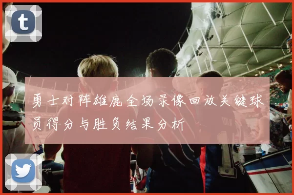 勇士对阵雄鹿全场录像回放关键球员得分与胜负结果分析