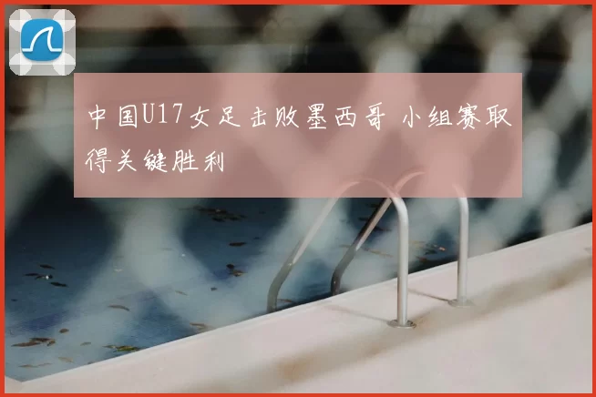 中国U17女足击败墨西哥 小组赛取得关键胜利