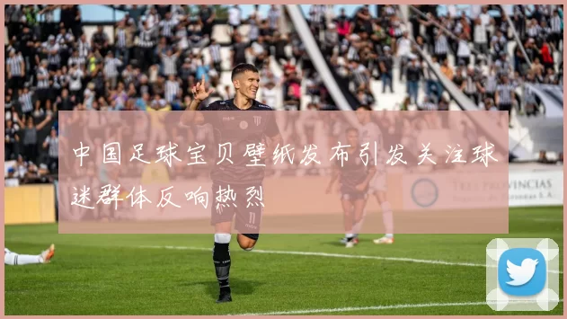中国足球宝贝壁纸发布引发关注球迷群体反响热烈