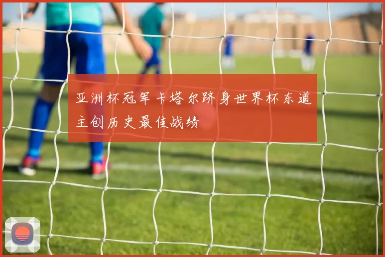 亚洲杯冠军卡塔尔跻身世界杯东道主创历史最佳战绩