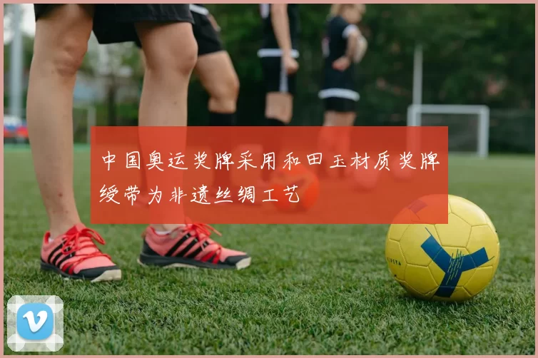 中国奥运奖牌采用和田玉材质奖牌绶带为非遗丝绸工艺