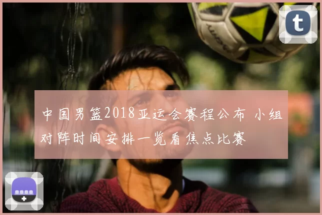 中国男篮2018亚运会赛程公布 小组对阵时间安排一览看焦点比赛