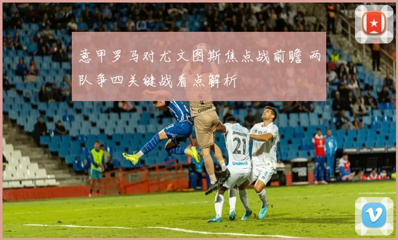 意甲罗马对尤文图斯焦点战前瞻 两队争四关键战看点解析