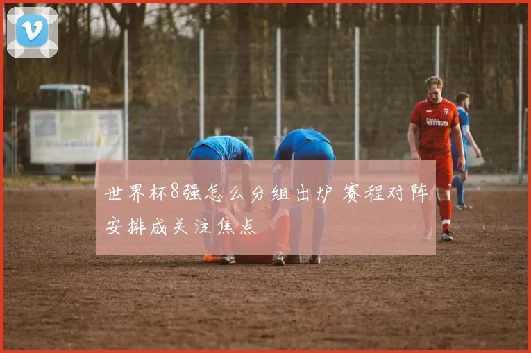 世界杯8强怎么分组出炉 赛程对阵安排成关注焦点