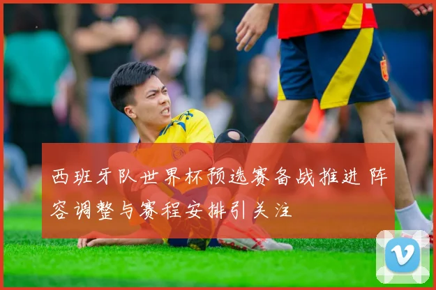 西班牙队世界杯预选赛备战推进 阵容调整与赛程安排引关注