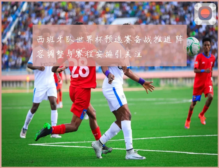 西班牙队世界杯预选赛备战推进 阵容调整与赛程安排引关注
